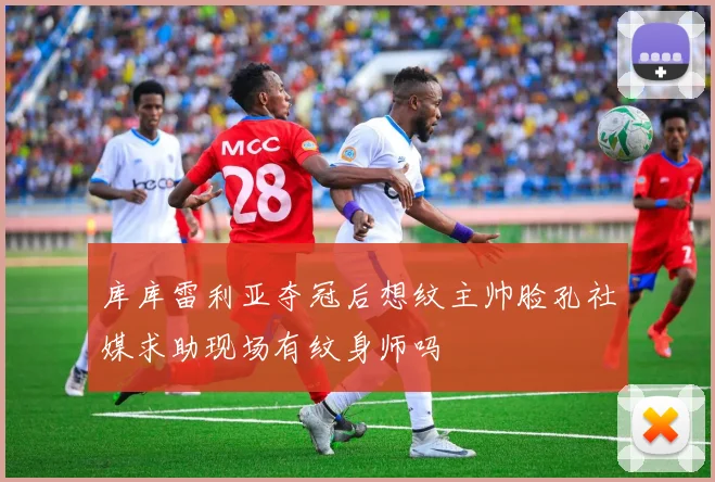 库库雷利亚夺冠后想纹主帅脸孔社媒求助现场有纹身师吗