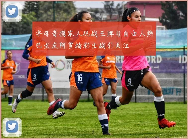 字母哥携家人观战王牌与自由人热巴女友阿贾精彩出战引关注