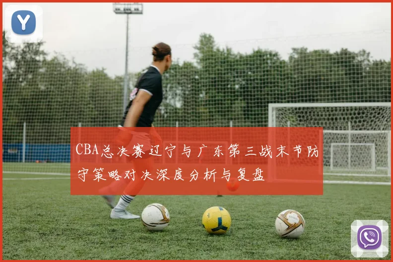 CBA总决赛辽宁与广东第三战末节防守策略对决深度分析与复盘