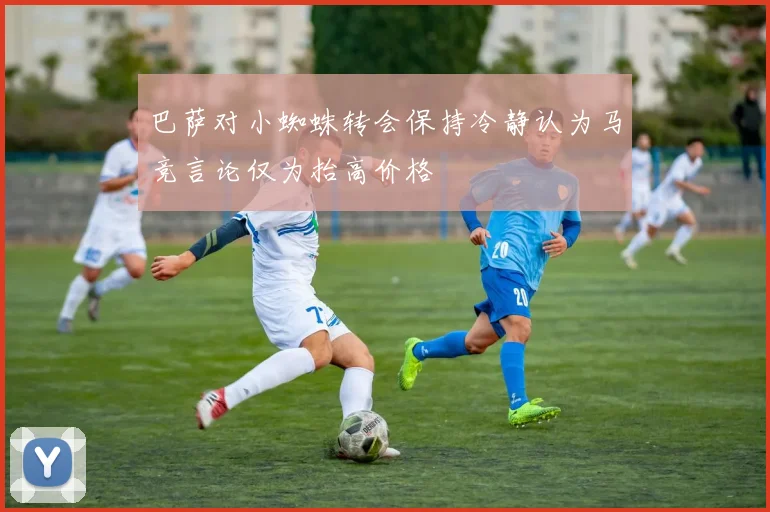 巴萨对小蜘蛛转会保持冷静认为马竞言论仅为抬高价格
