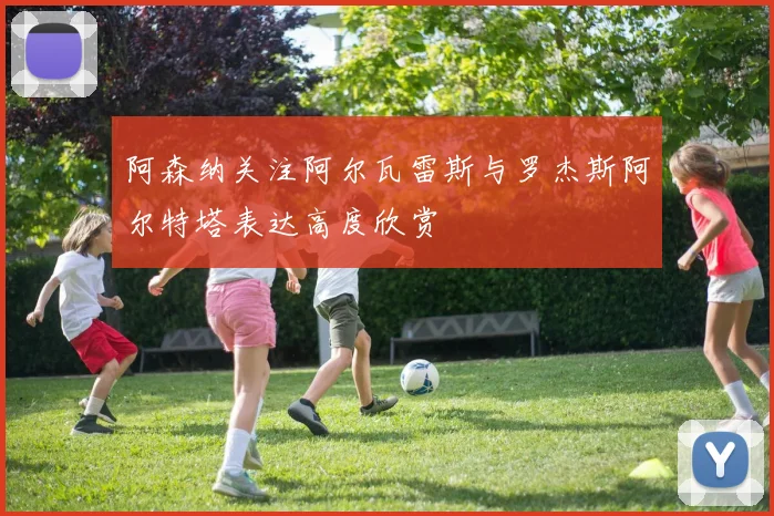 阿森纳关注阿尔瓦雷斯与罗杰斯阿尔特塔表达高度欣赏
