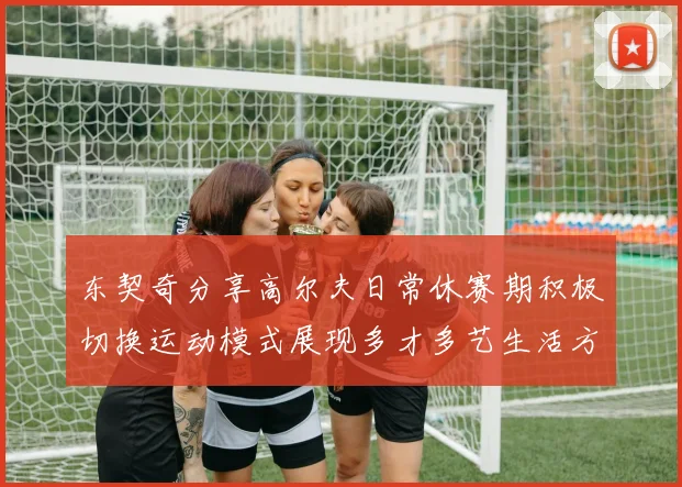 东契奇分享高尔夫日常休赛期积极切换运动模式展现多才多艺生活方式