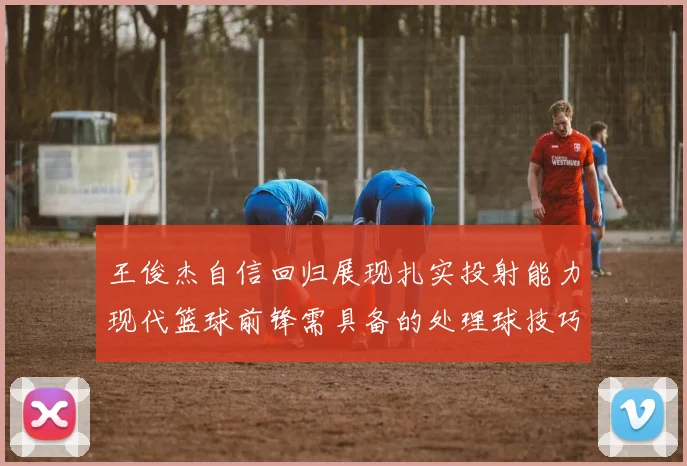 王俊杰自信回归展现扎实投射能力现代篮球前锋需具备的处理球技巧