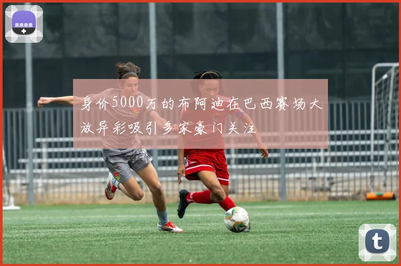 身价5000万的布阿迪在巴西赛场大放异彩吸引多家豪门关注