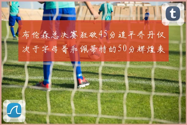 布伦森总决赛狂砍45分追平乔丹仅次于字母哥和佩蒂特的50分辉煌表现