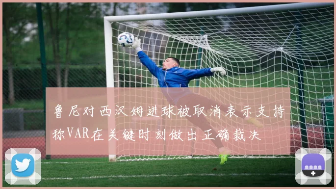 鲁尼对西汉姆进球被取消表示支持称VAR在关键时刻做出正确裁决