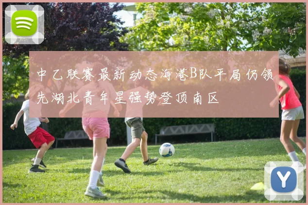 中乙联赛最新动态海港B队平局仍领先湖北青年星强势登顶南区