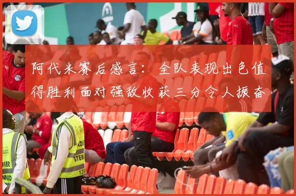 阿代米赛后感言：全队表现出色值得胜利面对强敌收获三分令人振奋