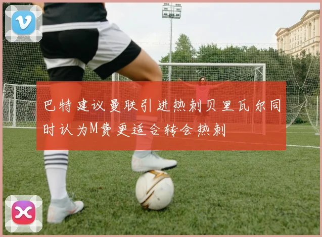 巴特建议曼联引进热刺贝里瓦尔同时认为M费更适合转会热刺