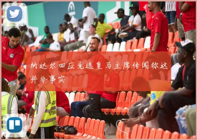 纳达尔回应竞选皇马主席传闻称这并非事实