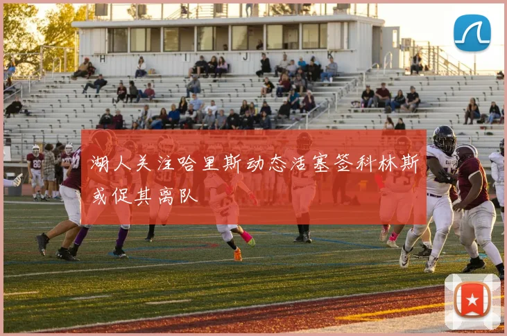 湖人关注哈里斯动态活塞签科林斯或促其离队