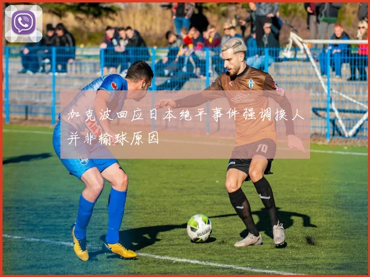 加克波回应日本绝平事件强调换人并非输球原因