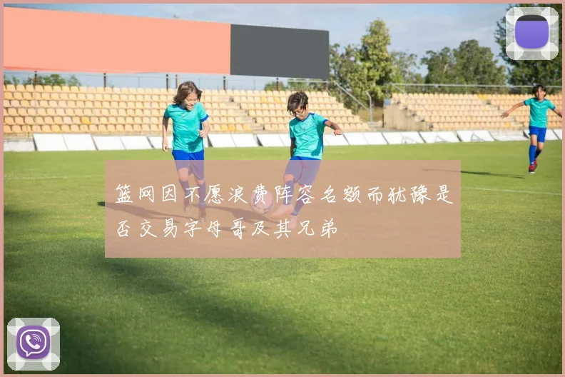 篮网因不愿浪费阵容名额而犹豫是否交易字母哥及其兄弟