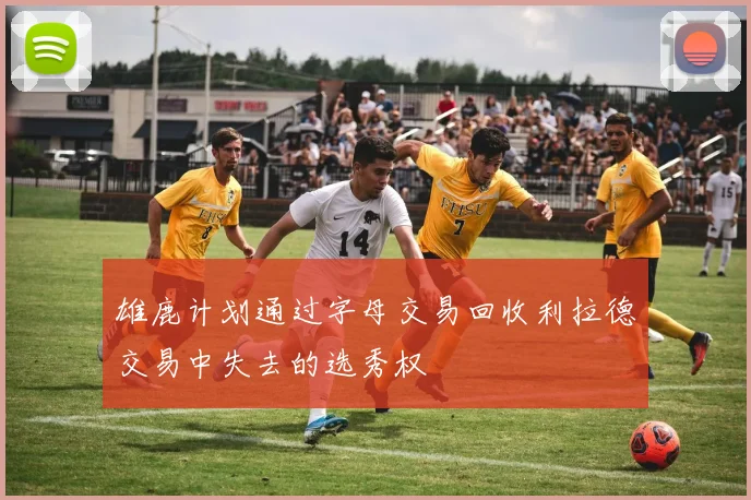 雄鹿计划通过字母交易回收利拉德交易中失去的选秀权