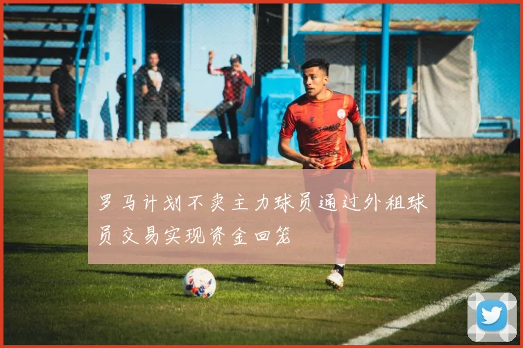 罗马计划不卖主力球员通过外租球员交易实现资金回笼
