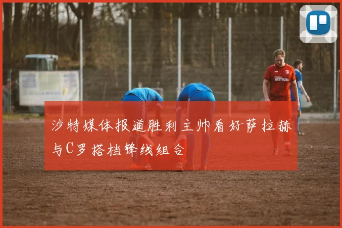 沙特媒体报道胜利主帅看好萨拉赫与C罗搭档锋线组合