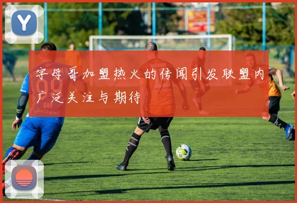 字母哥加盟热火的传闻引发联盟内广泛关注与期待