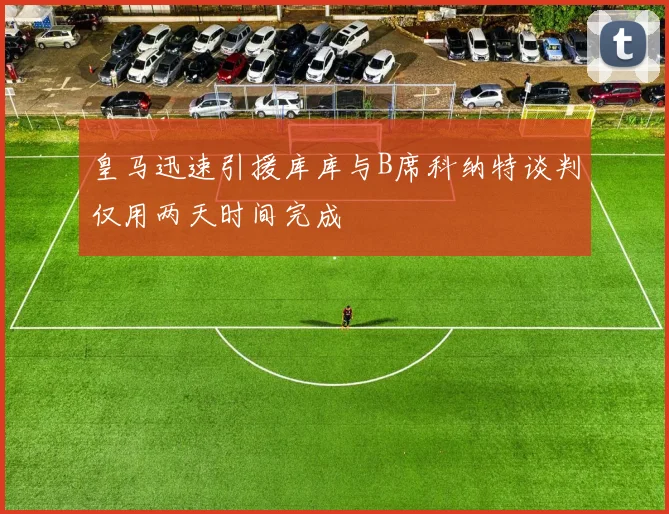 皇马迅速引援库库与B席科纳特谈判仅用两天时间完成