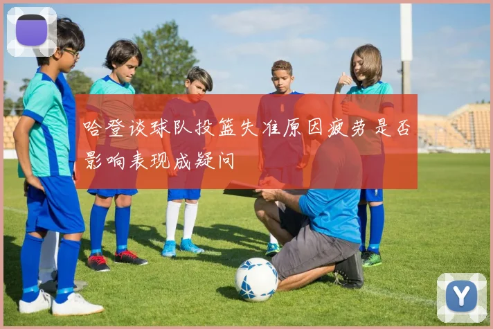哈登谈球队投篮失准原因疲劳是否影响表现成疑问