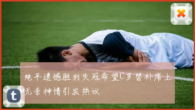 绝平遗憾胜利失冠希望C罗替补席上无奈神情引发热议