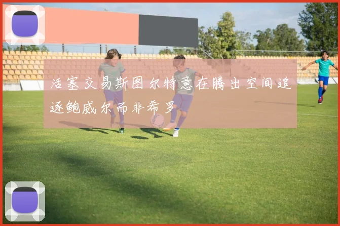 活塞交易斯图尔特意在腾出空间追逐鲍威尔而非希罗
