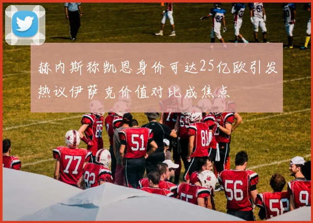 赫内斯称凯恩身价可达25亿欧引发热议伊萨克价值对比成焦点