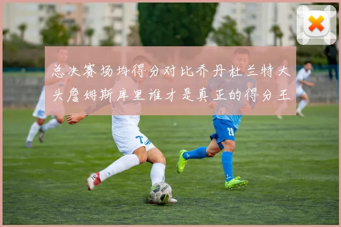 总决赛场均得分对比乔丹杜兰特大头詹姆斯库里谁才是真正的得分王