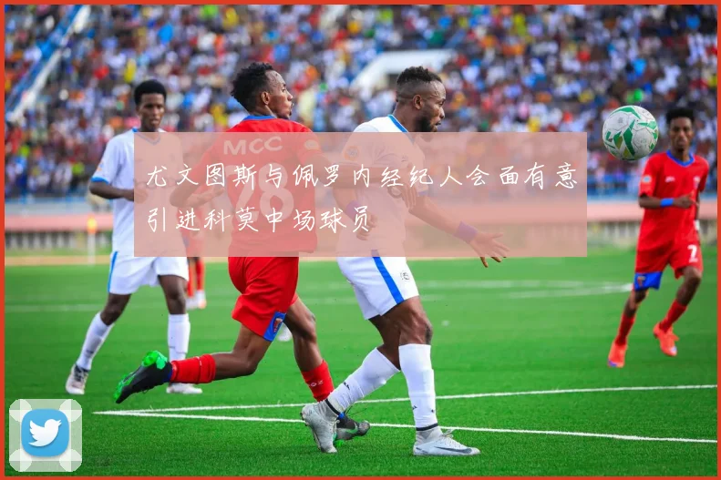 尤文图斯与佩罗内经纪人会面有意引进科莫中场球员