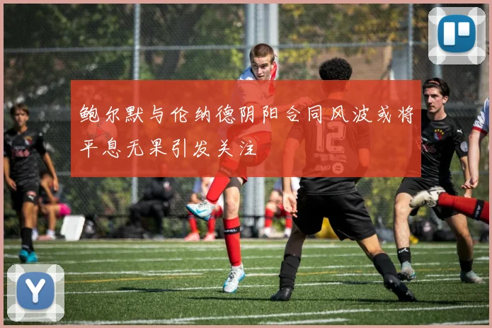 鲍尔默与伦纳德阴阳合同风波或将平息无果引发关注